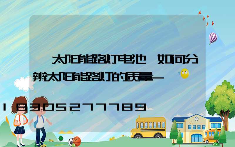 「太阳能路灯电池」如何分辨太阳能路灯的质量-