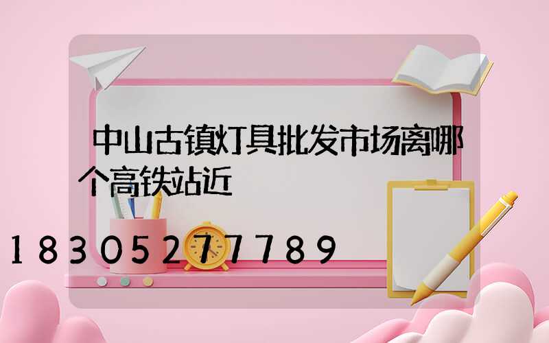 中山古镇灯具批发市场离哪个高铁站近
