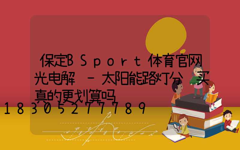 保定BSport体育官网光电解说-太阳能路灯分项买真的更划算吗