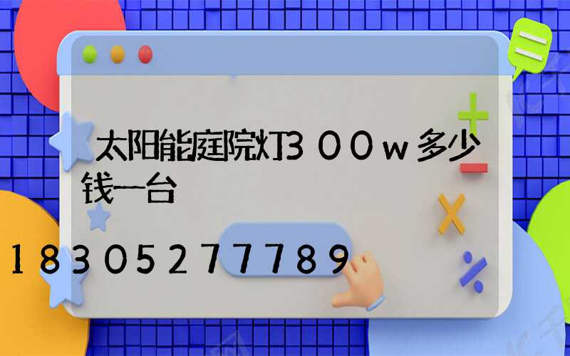太阳能庭院灯300w多少钱一台