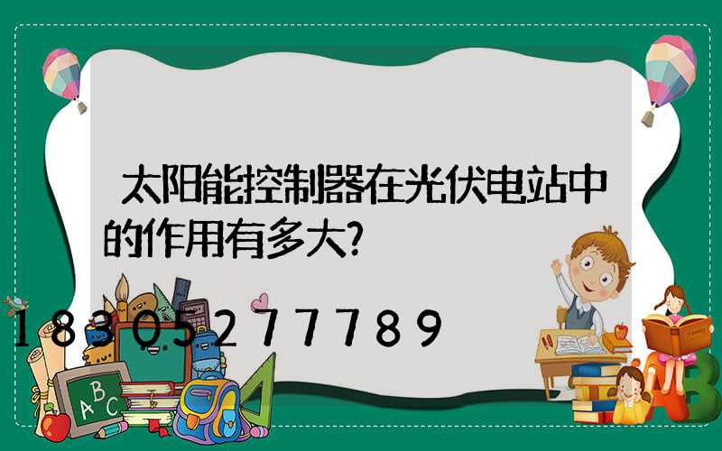 太阳能控制器在光伏电站中的作用有多大？