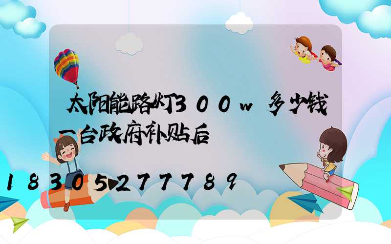 太阳能路灯300w多少钱一台政府补贴后