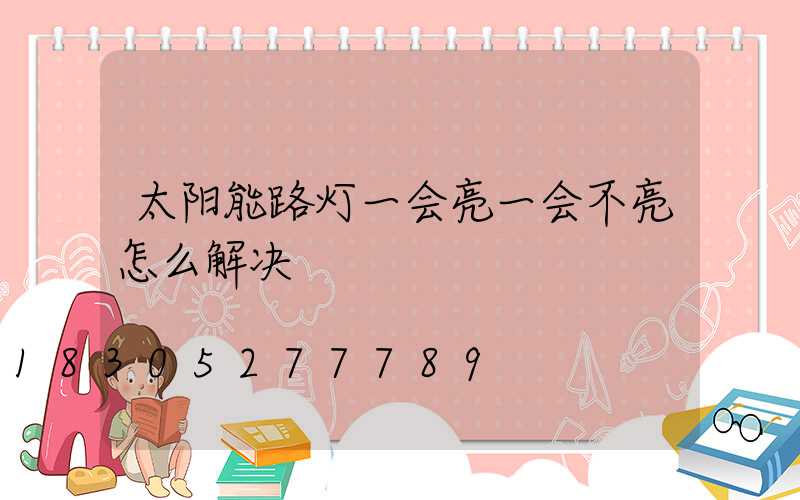 太阳能路灯一会亮一会不亮怎么解决