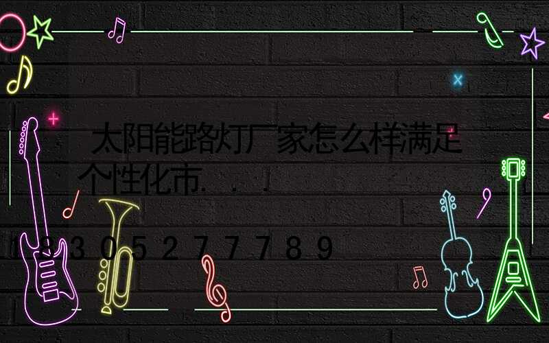 太阳能路灯厂家怎么样满足个性化市...