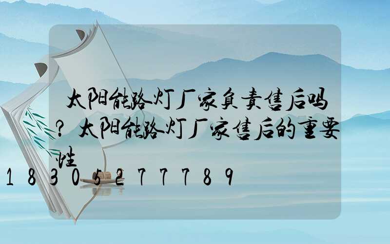 太阳能路灯厂家负责售后吗？太阳能路灯厂家售后的重要性