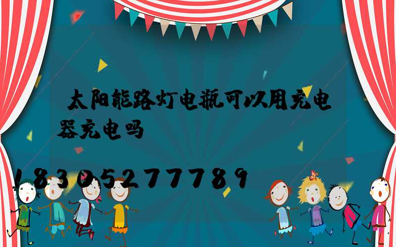 太阳能路灯电瓶可以用充电器充电吗