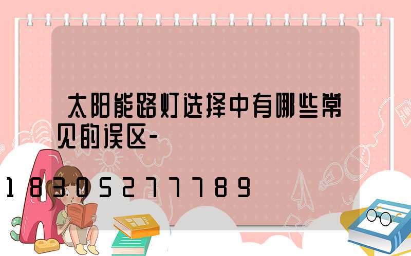 太阳能路灯选择中有哪些常见的误区-