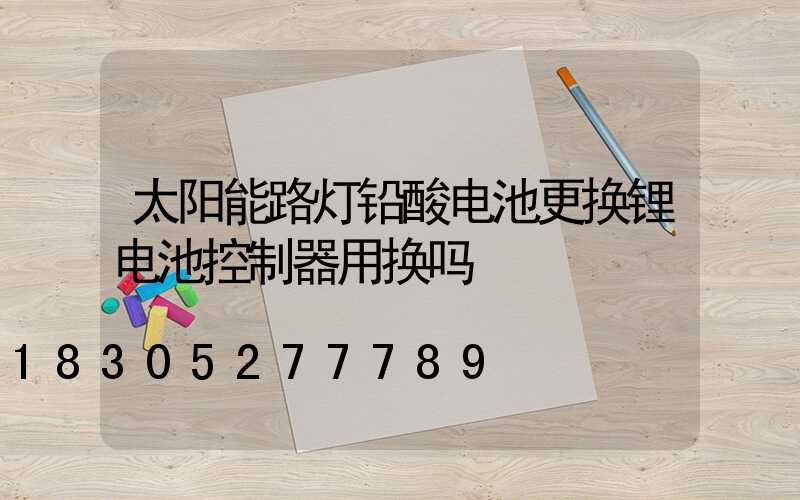 太阳能路灯铅酸电池更换锂电池控制器用换吗