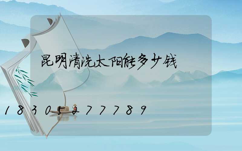 昆明清洗太阳能多少钱