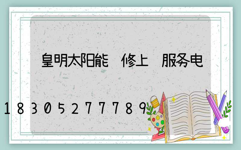 皇明太阳能维修上门服务电话
